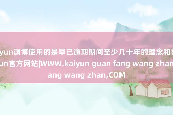 kaiyun渊博使用的是早已逾期期间至少几十年的理念和要津-