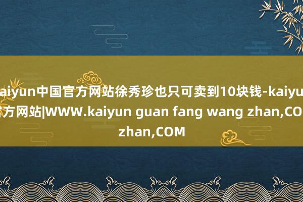 kaiyun中国官方网站徐秀珍也只可卖到10块钱-kaiyu
