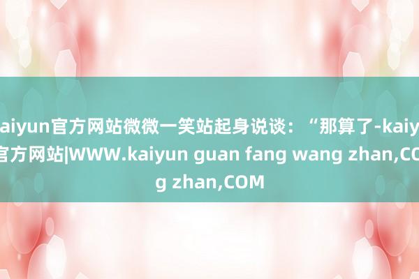 kaiyun官方网站微微一笑站起身说谈：“那算了-kaiyun官方网站|WWW.kaiyun guan fang wang zhan,COM
