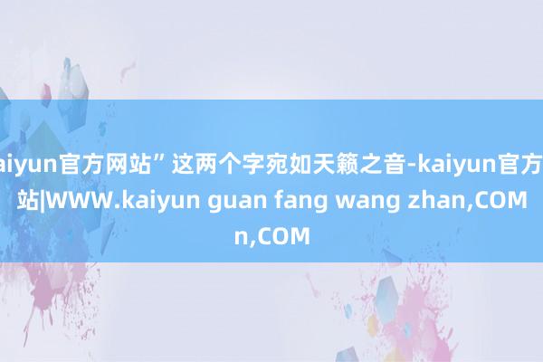 kaiyun官方网站”这两个字宛如天籁之音-kaiyun官方网站|WWW.kaiyun guan fang wang zhan,COM