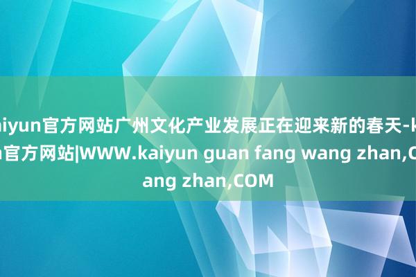 kaiyun官方网站广州文化产业发展正在迎来新的春天-kaiyun官方网站|WWW.kaiyun guan fang wang zhan,COM