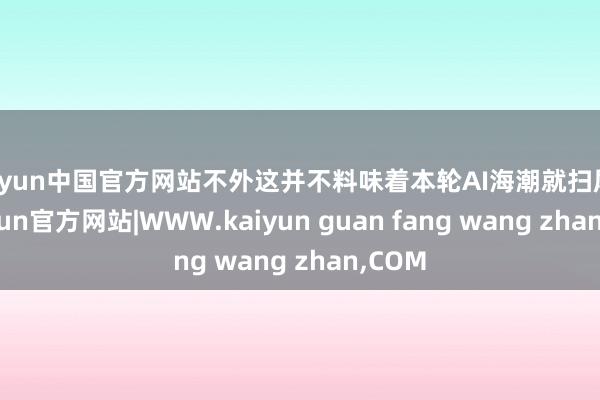 kaiyun中国官方网站不外这并不料味着本轮AI海潮就扫尾了-kaiyun官方网站|WWW.kaiyun guan fang wang zhan,COM