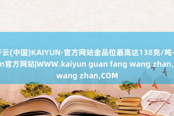 开云(中国)KAIYUN·官方网站金品位最高达138克/吨-kaiyun官方网站|WWW.kaiyun guan fang wang zhan,COM