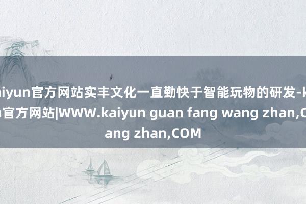 kaiyun官方网站实丰文化一直勤快于智能玩物的研发-kaiyun官方网站|WWW.kaiyun guan fang wang zhan,COM