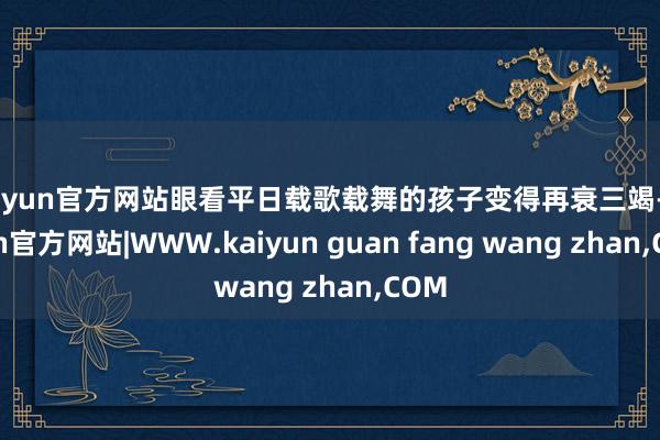 kaiyun官方网站眼看平日载歌载舞的孩子变得再衰三竭-kaiyun官方网站|WWW.kaiyun guan fang wang zhan,COM