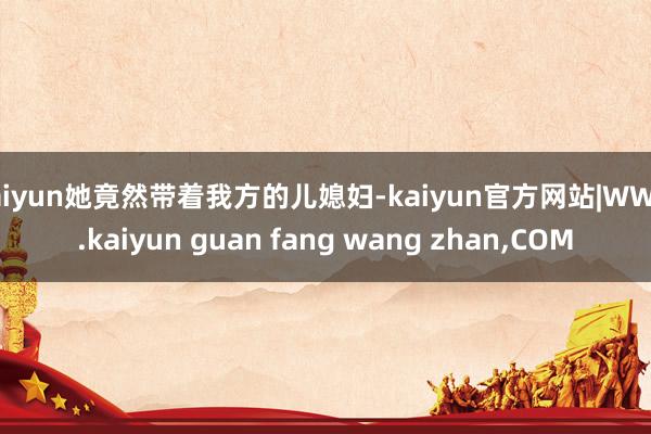 kaiyun她竟然带着我方的儿媳妇-kaiyun官方网站|WWW.kaiyun guan fang wang zhan,COM