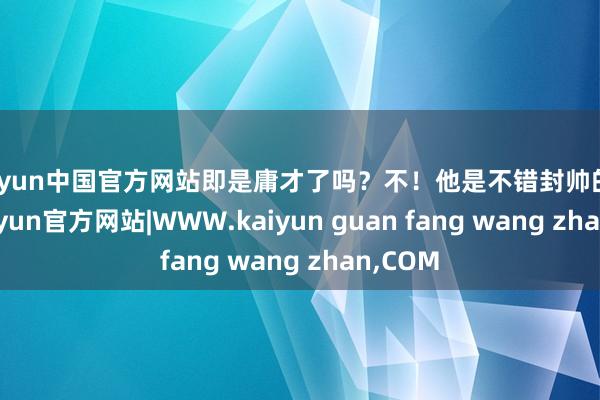 kaiyun中国官方网站即是庸才了吗？不！他是不错封帅的将才-kaiyun官方网站|WWW.kaiyun guan fang wang zhan,COM