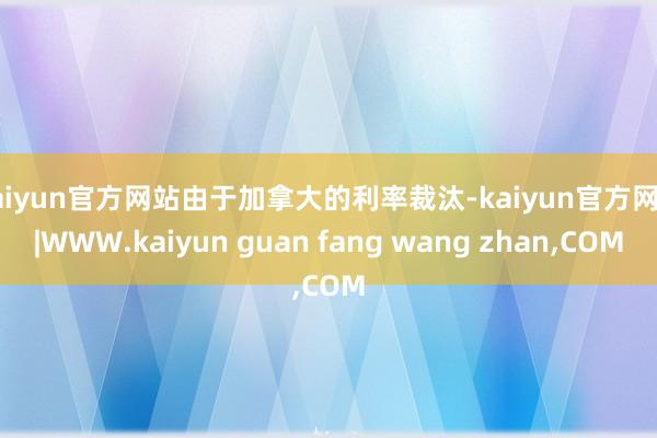 kaiyun官方网站由于加拿大的利率裁汰-kaiyun官方网站|WWW.kaiyun guan fang wang zhan,COM