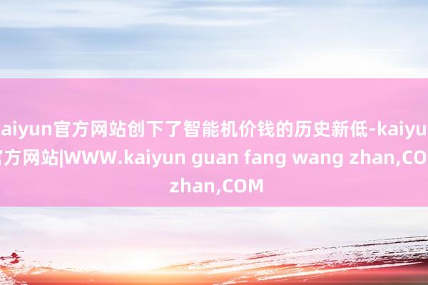 kaiyun官方网站创下了智能机价钱的历史新低-kaiyun官方网站|WWW.kaiyun guan fang wang zhan,COM