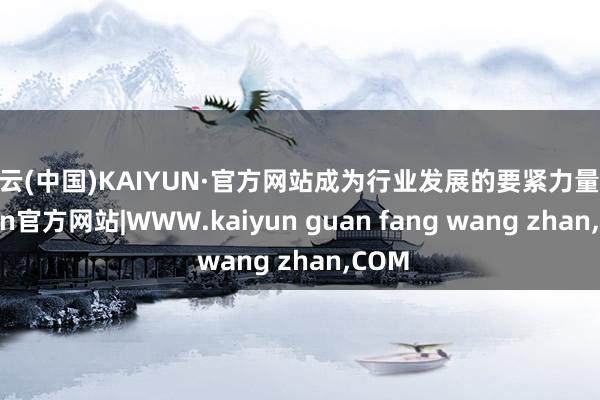 开云(中国)KAIYUN·官方网站成为行业发展的要紧力量-kaiyun官方网站|WWW.kaiyun guan fang wang zhan,COM