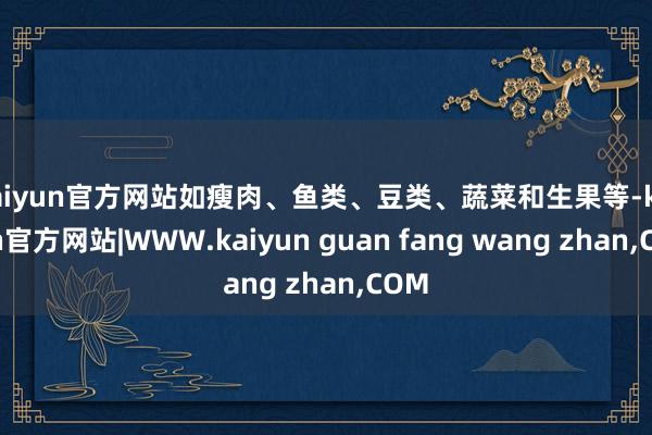 kaiyun官方网站如瘦肉、鱼类、豆类、蔬菜和生果等-kaiyun官方网站|WWW.kaiyun guan fang wang zhan,COM