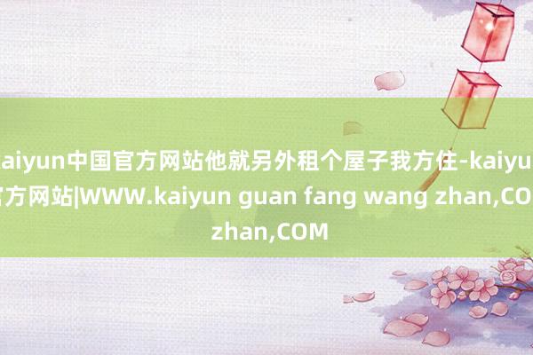 kaiyun中国官方网站他就另外租个屋子我方住-kaiyun官方网站|WWW.kaiyun guan fang wang zhan,COM