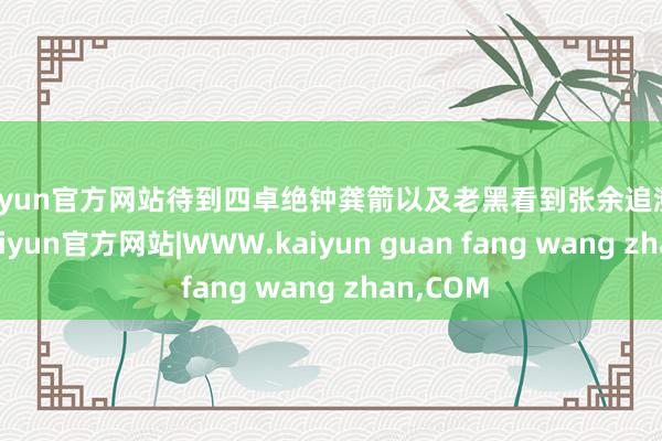 kaiyun官方网站待到四卓绝钟龚箭以及老黑看到张余追溯的时候-kaiyun官方网站|WWW.kaiyun guan fang wang zhan,COM