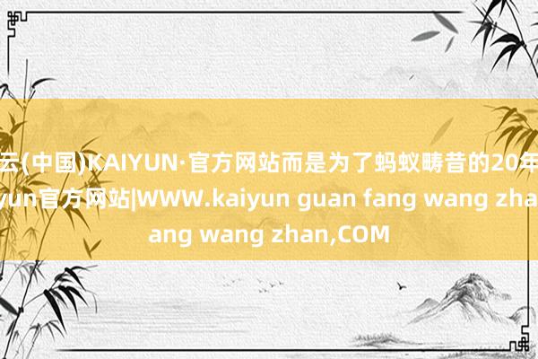 开云(中国)KAIYUN·官方网站而是为了蚂蚁畴昔的20年而来-kaiyun官方网站|WWW.kaiyun guan fang wang zhan,COM