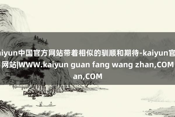 kaiyun中国官方网站带着相似的驯顺和期待-kaiyun官方网站|WWW.kaiyun guan fang wang zhan,COM