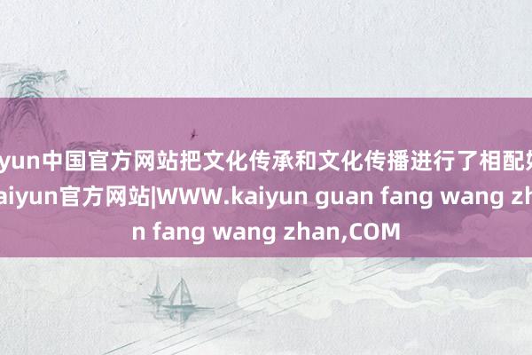 kaiyun中国官方网站把文化传承和文化传播进行了相配好的和会”-kaiyun官方网站|WWW.kaiyun guan fang wang zhan,COM