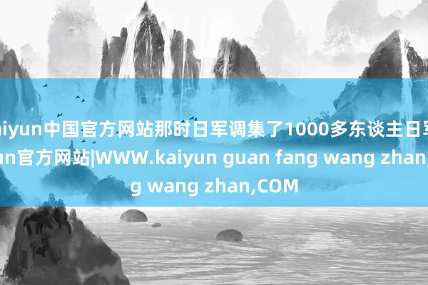 kaiyun中国官方网站那时日军调集了1000多东谈主日军-kaiyun官方网站|WWW.kaiyun guan fang wang zhan,COM