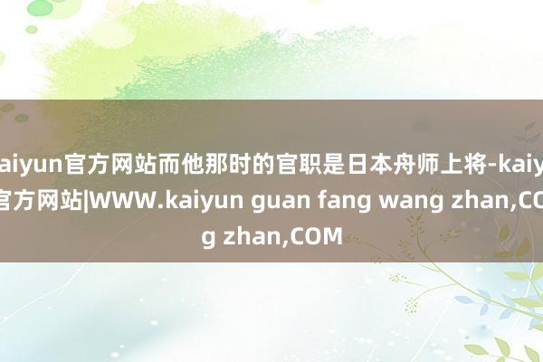 kaiyun官方网站而他那时的官职是日本舟师上将-kaiyun官方网站|WWW.kaiyun guan fang wang zhan,COM