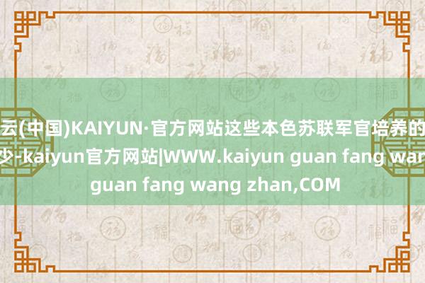 开云(中国)KAIYUN·官方网站这些本色苏联军官培养的条件相对要低不少-kaiyun官方网站|WWW.kaiyun guan fang wang zhan,COM