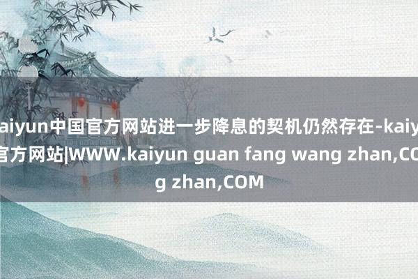 kaiyun中国官方网站进一步降息的契机仍然存在-kaiyun官方网站|WWW.kaiyun guan fang wang zhan,COM