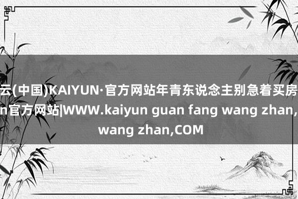 开云(中国)KAIYUN·官方网站年青东说念主别急着买房-kaiyun官方网站|WWW.kaiyun guan fang wang zhan,COM