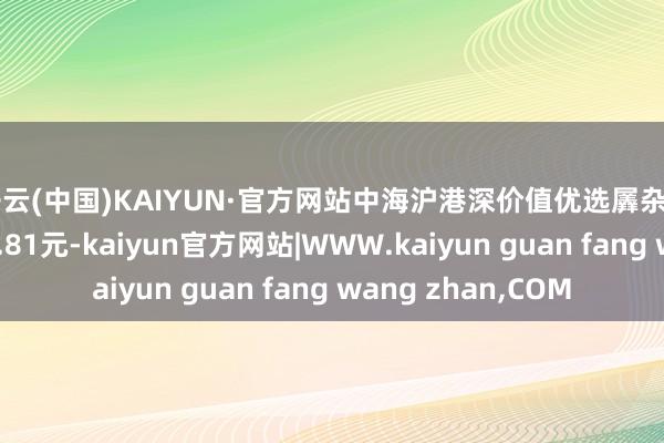 开云(中国)KAIYUN·官方网站中海沪港深价值优选羼杂A最新单元净值为0.81元-kaiyun官方网站|WWW.kaiyun guan fang wang zhan,COM