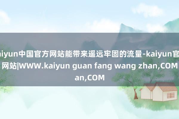 kaiyun中国官方网站能带来遥远牢固的流量-kaiyun官方网站|WWW.kaiyun guan fang wang zhan,COM