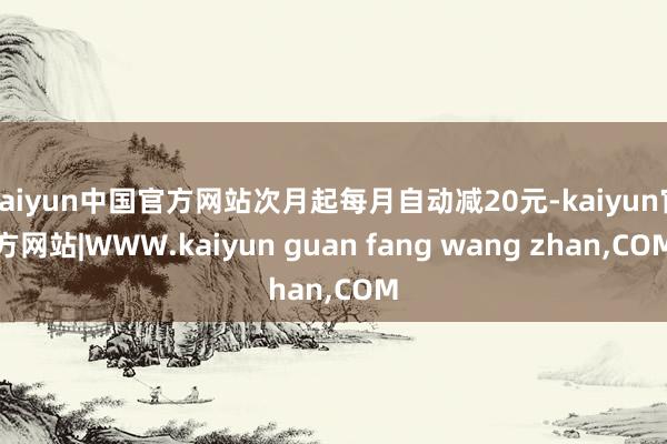 kaiyun中国官方网站次月起每月自动减20元-kaiyun官方网站|WWW.kaiyun guan fang wang zhan,COM