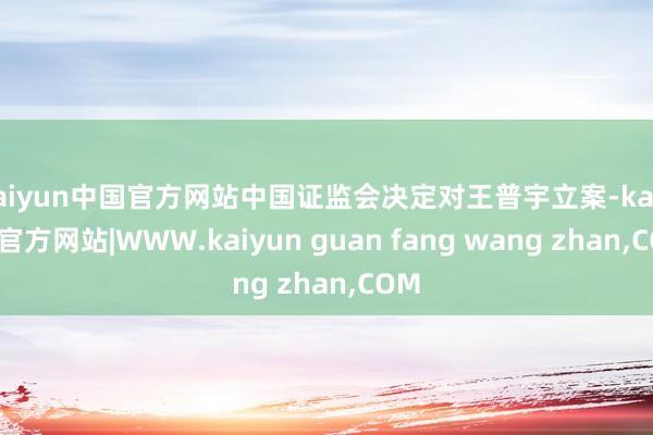 kaiyun中国官方网站中国证监会决定对王普宇立案-kaiyun官方网站|WWW.kaiyun guan fang wang zhan,COM
