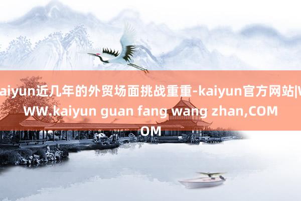 kaiyun近几年的外贸场面挑战重重-kaiyun官方网站|WWW.kaiyun guan fang wang zhan,COM