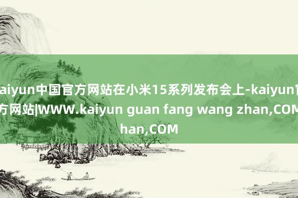 kaiyun中国官方网站在小米15系列发布会上-kaiyun官方网站|WWW.kaiyun guan fang wang zhan,COM