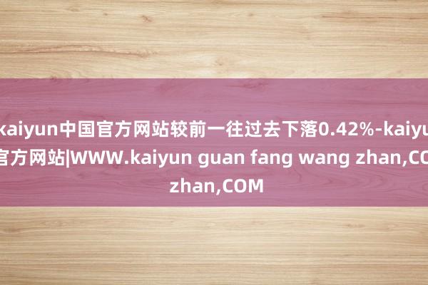 kaiyun中国官方网站较前一往过去下落0.42%-kaiyun官方网站|WWW.kaiyun guan fang wang zhan,COM