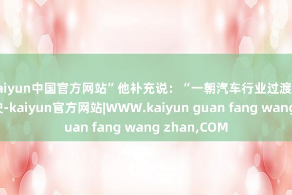 kaiyun中国官方网站”　　他补充说：“一朝汽车行业过渡到饱和自动驾驶-kaiyun官方网站|WWW.kaiyun guan fang wang zhan,COM
