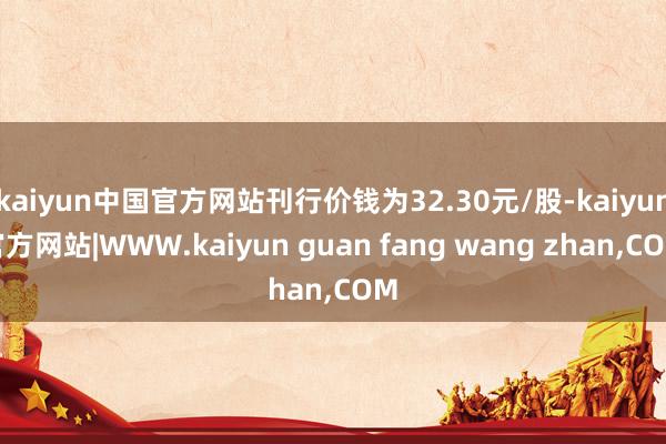 kaiyun中国官方网站刊行价钱为32.30元/股-kaiyun官方网站|WWW.kaiyun guan fang wang zhan,COM