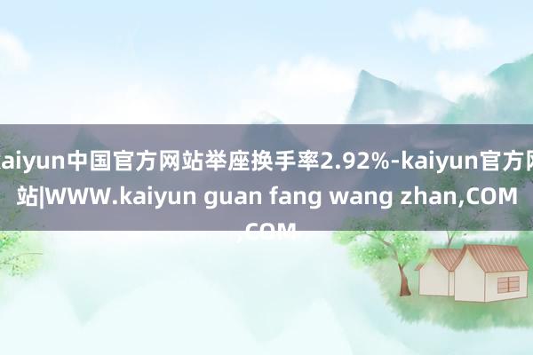 kaiyun中国官方网站举座换手率2.92%-kaiyun官方网站|WWW.kaiyun guan fang wang zhan,COM