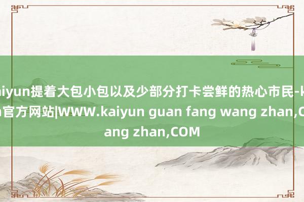 kaiyun提着大包小包以及少部分打卡尝鲜的热心市民-kaiyun官方网站|WWW.kaiyun guan fang wang zhan,COM
