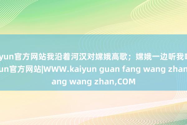 kaiyun官方网站我沿着河汉对嫦娥高歌；嫦娥一边听我呐喊-kaiyun官方网站|WWW.kaiyun guan fang wang zhan,COM