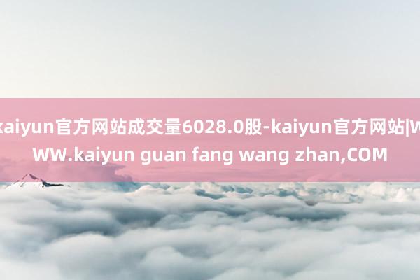 kaiyun官方网站成交量6028.0股-kaiyun官方网站|WWW.kaiyun guan fang wang zhan,COM