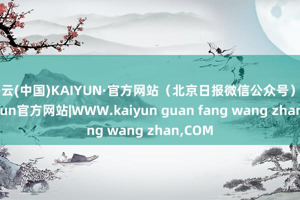 开云(中国)KAIYUN·官方网站（北京日报微信公众号）    -kaiyun官方网站|WWW.kaiyun guan fang wang zhan,COM