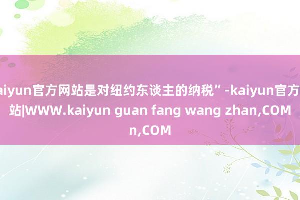 kaiyun官方网站是对纽约东谈主的纳税”-kaiyun官方网站|WWW.kaiyun guan fang wang zhan,COM