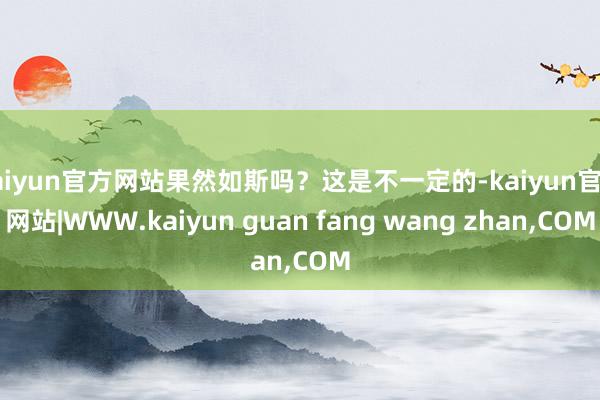 kaiyun官方网站果然如斯吗？这是不一定的-kaiyun官方网站|WWW.kaiyun guan fang wang zhan,COM