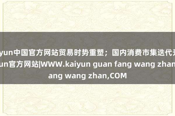 kaiyun中国官方网站贸易时势重塑；国内消费市集迭代升级-kaiyun官方网站|WWW.kaiyun guan fang wang zhan,COM