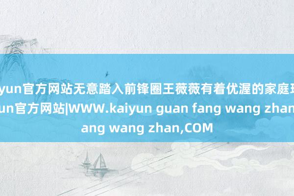 kaiyun官方网站无意踏入前锋圈王薇薇有着优渥的家庭环境-kaiyun官方网站|WWW.kaiyun guan fang wang zhan,COM