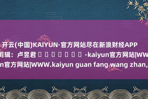 开云(中国)KAIYUN·官方网站尽在新浪财经APP            						包袱剪辑：卢昱君 							-kaiyun官方网站|WWW.kaiyun guan fang wang zhan,COM