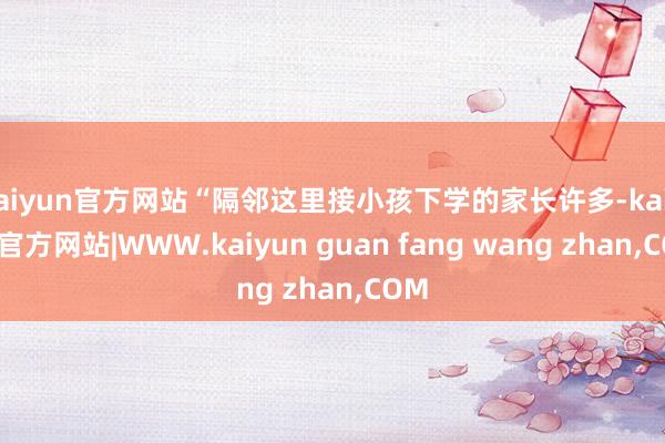 kaiyun官方网站“隔邻这里接小孩下学的家长许多-kaiyun官方网站|WWW.kaiyun guan fang wang zhan,COM