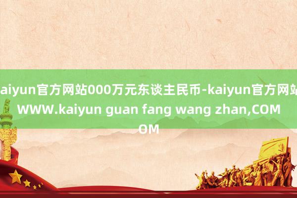 kaiyun官方网站000万元东谈主民币-kaiyun官方网站|WWW.kaiyun guan fang wang zhan,COM