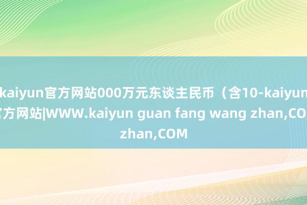 kaiyun官方网站000万元东谈主民币（含10-kaiyun官方网站|WWW.kaiyun guan fang wang zhan,COM