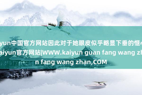 kaiyun中国官方网站因此对于她眼皮似乎略显下垂的惬心感到敬爱-kaiyun官方网站|WWW.kaiyun guan fang wang zhan,COM