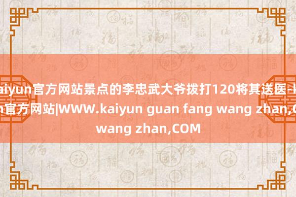 kaiyun官方网站景点的李忠武大爷拨打120将其送医-kaiyun官方网站|WWW.kaiyun guan fang wang zhan,COM