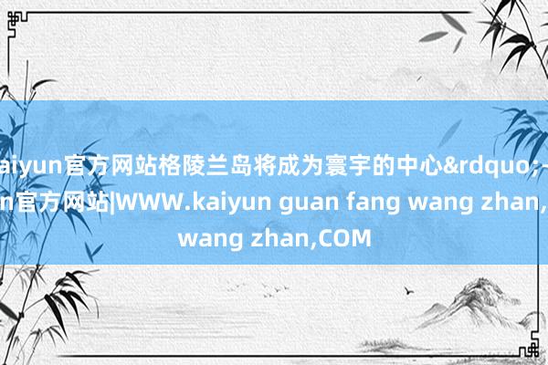 kaiyun官方网站格陵兰岛将成为寰宇的中心&rdquo;-kaiyun官方网站|WWW.kaiyun guan fang wang zhan,COM
